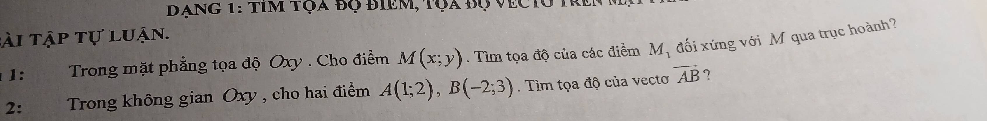 đạng 1: tim tọa đọ điểm, tọa độ vectu tren ở 
tài tập tự luận. 
1: Trong mặt phẳng tọa độ Oxy. Cho điểm M(x;y). Tìm tọa độ của các điểm M_1 đối xứng với M qua trục hoành? 
2: Trong không gian Oxy , cho hai điểm A(1;2), B(-2;3). Tìm tọa độ của vectơ overline AB ?