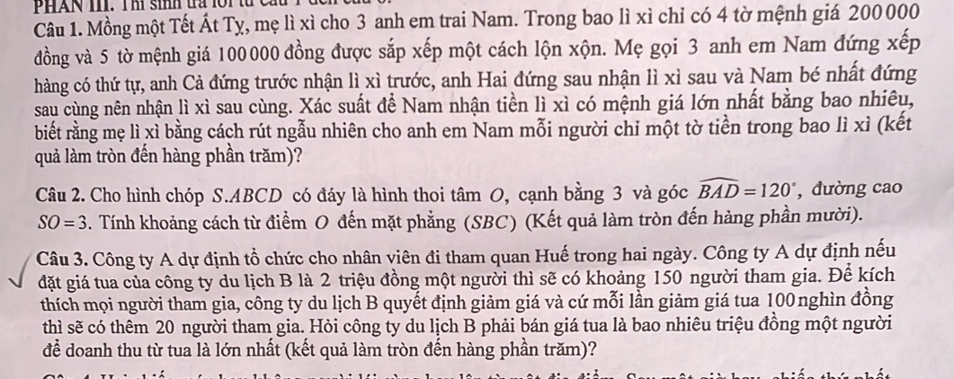 PHAN III. Thí sinh tra lới từ cầu
Câu 1. Mồng một Tết Át Tỵ, mẹ lì xì cho 3 anh em trai Nam. Trong bao lì xì chỉ có 4 tờ mệnh giá 200 000
đồng và 5 tờ mệnh giá 100000 đồng được sắp xếp một cách lộn xộn. Mẹ gọi 3 anh em Nam đứng xếp
hàng có thứ tự, anh Cả đứng trước nhận lì xì trước, anh Hai đứng sau nhận lì xì sau và Nam bé nhất đứng
sau cùng nên nhận lì xì sau cùng. Xác suất để Nam nhận tiền lì xì có mệnh giá lớn nhất bằng bao nhiêu,
biết rằng mẹ lì xỉ bằng cách rút ngẫu nhiên cho anh em Nam mỗi người chi một tờ tiền trong bao lì xì (kết
quả làm tròn đến hàng phần trăm)?
Câu 2. Cho hình chóp S.ABCD có đáy là hình thoi tâm O, cạnh bằng 3 và góc widehat BAD=120° , đường cao
SO=3. Tính khoảng cách từ điểm O đến mặt phẳng (SBC) (Kết quả làm tròn đến hàng phần mười).
Câu 3. Công ty A dự định tổ chức cho nhân viên đi tham quan Huế trong hai ngày. Công ty A dự định nếu
đặt giá tua của công ty du lịch B là 2 triệu đồng một người thì sẽ có khoảng 150 người tham gia. Để kích
thích mọi người tham gia, công ty du lịch B quyết định giảm giá và cứ mỗi lần giảm giá tua 100nghìn đồng
thì sẽ có thêm 20 người tham gia. Hỏi công ty du lịch B phải bán giá tua là bao nhiêu triệu đồng một người
để doanh thu từ tua là lớn nhất (kết quả làm tròn đến hàng phần trăm)?