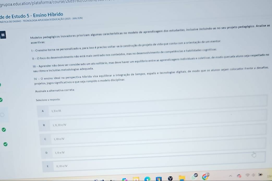 grupoa.education/plataforma/course/2689780 o ne
de de Estudo 5 - Ensino Híbrido
PRÁticA dE ENSinO - TECNOLOGIa APLicada à EDUcaÇÃo (2023 - JAN/JUn)
Modelos pedagógicos inovadores priorizam algumas características no modelo de aprendizagem dos estudantes, inclusive incluindo-as no seu projeto pedagógico. Analise as
I
assertivas
l - O ensino torna-se personalizado e, para isso é preciso voltar-se à construção do projeto de vida que conta com a orientação de um mentor.
II - O foco do desenvolvimento não está mais centrado nos conteúdos, mas no desenvolvimento de competências e habilidades cognitivas.
III - Aprender não deve ser considerado um ato solitário, mas deve haver um equilíbrio entre as aprendizagens individuais e coletivas, de modo quecada aluno seja respeitado no
seu ritmo e incluídas metodologias adequada.
IV - O ensino ideal na perspectiva híbrida visa equilibrar a integração de tempos, espalis e tecnologias digitais, de modo que os alunos sejam colocados frante a desafios,
projetos, jogos significativos e que seja rompido o modelo disciplinar.
Assinale a alternativa correta:
Selecione a resposta:
A 1. ll c III
B I, II, III e IV
C I, III e IV
D I, II e ⅣV
E II, III e IV
19/