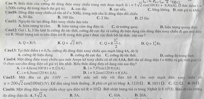 Biểu thức của cường độ dòng điện xoay chiều trong một đoạn mạch là i=5sqrt(2)cos (100π t+π /6)(A) ). Ở thời điểm t=
1/300s cường độ trong mạch đạt giá trị: A. cực đại. B. cực tiểu. C. bằng không. D. một giá trị khác.
Câu10: Dòng điện xoay chiều có tần số f=50Hz , trong một chu kì dòng điện đổi chiều
A. 50 lần. B. 100 lần. C. 2 lần. D. 25 lần.
Câu11: Nguyên tắc tạo dòng điện xoay chiều dựa trên
A. hiện tượng tự cảm. B. hiện tượng cảm ứng điện từ. C. từ trường quay. D. hiện tượng quang điện.
Câu12: Gọi i, I, I lần lượt là cường độ tức thời, cường độ cực đại và cường độ hiệu dụng của dòng điện xoay chiều đi qua một điện
trở R. Nhiệt lượng toả ra trên điện trở R trong thời gian t được xác định bởi hệ thức nào sau ?
A. Q=Ri^2t. B. Q=sqrt(2)RI^2t. C. Q'=Rfrac (I_0)^22t. D. Q=I_0^(2Rt.
Cu13: Tại thời điểm t=0,5s , cường độ dòng điện xoay chiều qua mạch bằng 4A, đó là
A. cường độ hiệu dụng. B. cường độ cực đại. C. cường độ tức thời. D. cường độ trung bình.
Cảu14: Một dòng điện xoay chiều qua một Ampe kế xoay chiều có số chỉ 4,6A. Biết tần số dòng điện f=60Hz và gốc thời gian t=
O chọn sao cho dòng điện có giá trị lớn nhất. Biểu thức dòng điện có dạng nào sau đây?
A. i=4,6cos (100π t+π /2)(A). B. i=7,97cos 120π t(A).
C. i=6,5cos (120π t)(A). D. i=9,2cos (120π t+π )(A).
Câu15: Một đèn có ghi l 110V-100W mắc nối tiếp với điện trở R vào một mạch điện xoay chiều có
u=200sqrt 2)cos (100π t)(V). Để đèn sáng bình thường , R phải có giá trị bằng: A. 1210Ω. B. 10/11Ω. C. 121Ω. D. 99Ω .
Câu16: Một dòng điện xoay chiều chạy qua điện trở R=10Omega Biết nhiệt lượng toả ra trong 30phút là 9.10^5(J). Biên độ của cường
độ dòng điện là: A. 5sqrt(2)A. B. 5A. C. 10A. D. 20A.