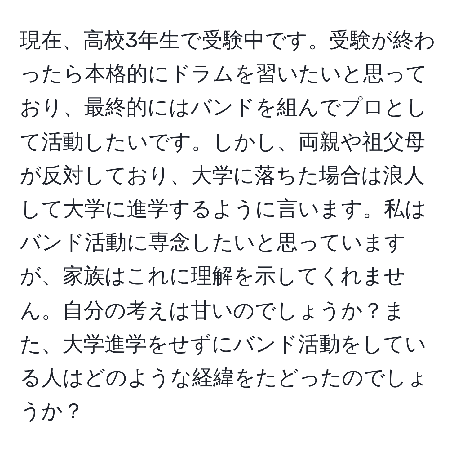 現在、高校3年生で受験中です。受験が終わったら本格的にドラムを習いたいと思っており、最終的にはバンドを組んでプロとして活動したいです。しかし、両親や祖父母が反対しており、大学に落ちた場合は浪人して大学に進学するように言います。私はバンド活動に専念したいと思っていますが、家族はこれに理解を示してくれません。自分の考えは甘いのでしょうか？また、大学進学をせずにバンド活動をしている人はどのような経緯をたどったのでしょうか？