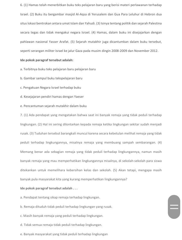 (1) Hamas telah menerbitkan buku teks pelajaran baru yang berisi materi perlawanan terhadap
Israel. (2) Buku itu bergambar masjid Al-Aqsa di Yerusalem dan Gua Para Leluhur di Hebron dua
situs lokasi bentrokan antara umat Islam dan Yahudi. (3) Isinya tentang politik dan sejarah Palestina
secara tegas dan tidak mengakui negara Israel. (4) Hamas, dalam buku ini disejajarkan dengan
pahlawan nasional Yasser Arafat. (5) Sejarah mutakhir juga dicantumkan dalam buku tersebut,
seperti serangan militer Israel ke jalur Gaza pada musim dingin 2008-2009 dan November 2012.
Ide pokok paragraf tersebut adalah:
a. Terbitnya buku teks pelajaran baru pelajaran baru
b. Gambar sampul buku tekspelajaran baru
c. Pengakuan Negara Israel terhadap buku
d. Kesejajaran pendiri hamas dengan Yaeser
e. Pencantuman sejarah mutakhir dalam buku
7. (1) Ada pendapat yang mengatakan bahwa saat ini banyak remaja yang tidak peduli terhadap
lingkungan. (2) Hal ini sering dilontarkan kepada remaja ketika lingkungan sekitar sudah menjadi
rusak. (3) Tuduhan tersebut barangkali muncul karena secara kebetulan melihat remaja yang tidak
peduli terhadap lingkungannya, misalnya remaja yang membuang sampah sembarangan. (4)
Memang benar ada sebagian remaja yang tidak peduli terhadap lingkungannya, namun masih
banyak remaja yang mau memperhatikan lingkungannya misalnya, di sekolah-sekolah para siswa
ditekankan untuk memelihara kebersihan kelas dan sekolah. (5) Akan tetapi, mengapa masih
banyak pula masyarakat kita yang kurang memperhatikan lingkungannya?
Ide pokok paragraf tersebut adalah . . .
a. Pendapat tentang sikap remaja terhadap lingkungan.
b. Remaja dituduh tidak peduli terhadap lingkungan yang rusak.
c. Masih banyak remaja yang peduli terhadap lingkungan.
d. Tidak semua remaja tidak peduli terhadap lingkungan.
e. Banyak masyarakat yang tidak peduli terhadap lingkungan
