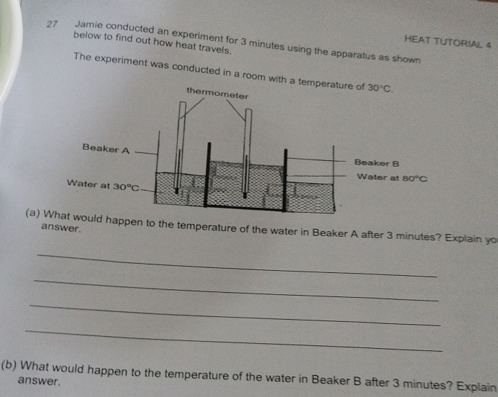 Jamie conducted an experiment for 3 minutes using the apparatus as shown
HEAT TUTORIAL 4
below to find out how heat travels.
The experiment was conducted in a room with a temperature of 30°C.
aker B
ater at 80°C
(a) Wpen to the temperature of the water in Beaker A after 3 minutes? Explain yo
answer.
_
_
_
_
(b) What would happen to the temperature of the water in Beaker B after 3 minutes? Explain
answer.