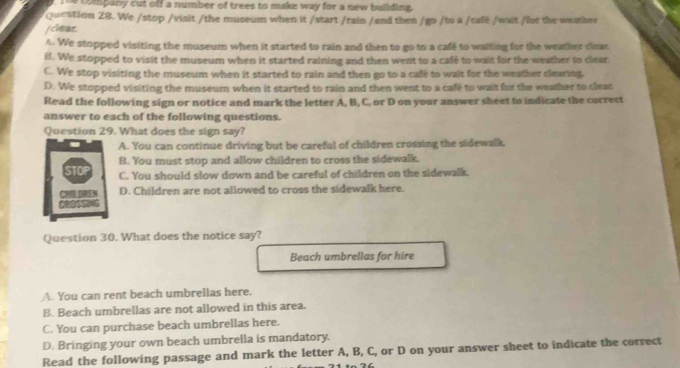 Te company cut off a number of trees to make way for a new building 
Question 28. We /stop /visit /the museum when it /start /rain /and then /go /to a /café /wait /for the weather
/clear
A. We stopped visiting the museum when it started to rain and then to go to a cafe to waiting for the weather clear
B. We stopped to visit the museum when it started raining and then went to a café to wait for the weather to clear
C. We stop visiting the museum when it started to rain and then go to a café to wait for the weather clearing.
D. We stopped visiting the museum when it started to rain and then went to a cafe to wait for the weather to clear
Read the following sign or notice and mark the letter A, B, C, or D on your answer sheet to indicate the correct
answer to each of the following questions.
Question 29. What does the sign say?
A. You can continue driving but be careful of children crossing the sidewalk.
B. You must stop and allow children to cross the sidewalk.
C. You should slow down and be careful of children on the sidewalk.
D. Children are not allowed to cross the sidewalk here.
Question 30. What does the notice say?
Beach umbrellas for hire
A. You can rent beach umbrellas here.
B. Beach umbrellas are not allowed in this area.
C. You can purchase beach umbrellas here.
D. Bringing your own beach umbrella is mandatory.
Read the following passage and mark the letter A, B, C, or D on your answer sheet to indicate the correct