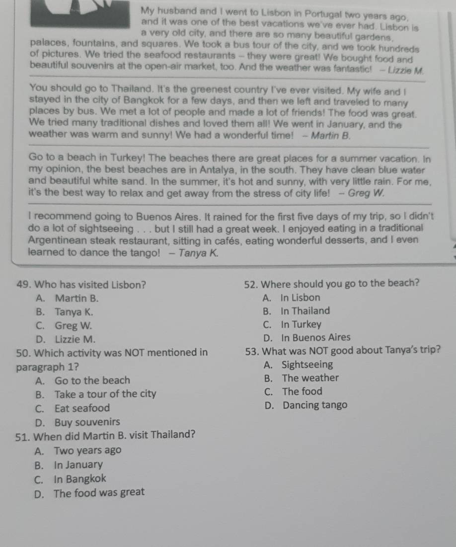 My husband and I went to Lisbon in Portugal two years ago,
and it was one of the best vacations we've ever had. Lisbon is
a very old city, and there are so many beautiful gardens,
palaces, fountains, and squares. We took a bus tour of the city, and we took hundreds
of pictures. We tried the seafood restaurants - they were great! We bought food and
beautiful souvenirs at the open-air market, too. And the weather was fantastic! — Lizzie M.
You should go to Thailand. It's the greenest country I've ever visited. My wife and I
stayed in the city of Bangkok for a few days, and then we left and traveled to many
places by bus. We met a lot of people and made a lot of friends! The food was great.
We tried many traditional dishes and loved them all! We went in January, and the
weather was warm and sunny! We had a wonderful time! - Martin B.
Go to a beach in Turkey! The beaches there are great places for a summer vacation. In
my opinion, the best beaches are in Antalya, in the south. They have clean blue water
and beautiful white sand. In the summer, it's hot and sunny, with very little rain. For me,
it's the best way to relax and get away from the stress of city life! - Greg W.
I recommend going to Buenos Aires. It rained for the first five days of my trip, so I didn't
do a lot of sightseeing . . . but I still had a great week. I enjoyed eating in a traditional
Argentinean steak restaurant, sitting in cafés, eating wonderful desserts, and I even
learned to dance the tango! — Tanya K.
49. Who has visited Lisbon? 52. Where should you go to the beach?
A. Martin B. A. In Lisbon
B. Tanya K. B. In Thailand
C. Greg W. C. In Turkey
D. Lizzie M. D. In Buenos Aires
50. Which activity was NOT mentioned in 53. What was NOT good about Tanya's trip?
paragraph 1? A. Sightseeing
A. Go to the beach B. The weather
B. Take a tour of the city C. The food
C. Eat seafood D. Dancing tango
D. Buy souvenirs
51. When did Martin B. visit Thailand?
A. Two years ago
B. In January
C. In Bangkok
D. The food was great