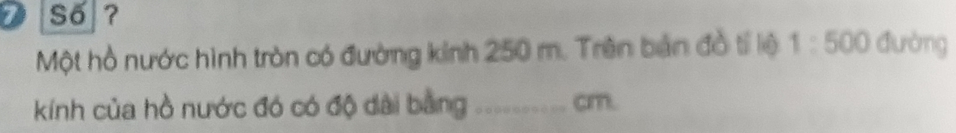 Số ? 
Một hồ nước hình tròn có đường kinh 250 m. Trên bản đồ tí lệ 1:500 đường 
kính của hồ nước đó có độ dài bằng -------. ( cm.