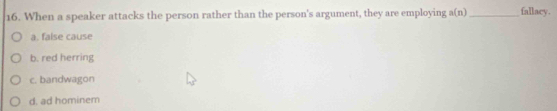 When a speaker attacks the person rather than the person's argument, they are employing n(n _fallacy.
a. false cause
b. red herring
c. bandwagon
d. ad hominem