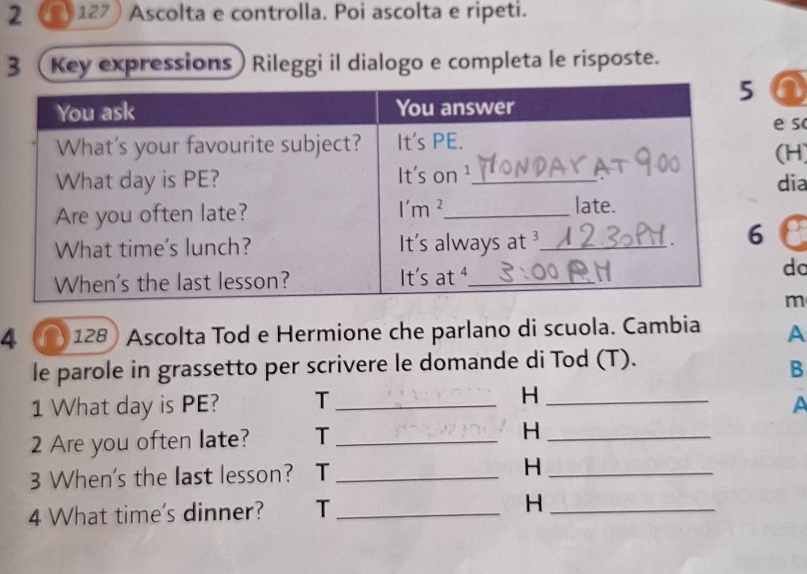 2 2 127 Ascolta e controlla. Poi ascolta e ripeti. 
3 (Key expressions) Rileggi il dialogo e completa le risposte. 
so 
H) 
ia 
do 
m 
4 128 Ascolta Tod e Hermione che parlano di scuola. Cambia 
A 
le parole in grassetto per scrivere le domande di Tod (T). 
B 
T 
H 
1 What day is PE? __A 
T 
2 Are you often late? _H_ 
3 When's the last lesson? T_ H_ 
4 What time's dinner? T _H_