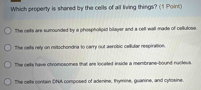 Which property is shared by the cells of all living things? (1 Point)
The cells are surrounded by a phospholipid bilayer and a cell wall made of cellulose.
The cells rely on mitochondria to carry out aerobic cellular respiration.
The cells have chromosomes that are located inside a membrane-bound nucleus.
The cells contain DNA composed of adenine, thymine, guanine, and cytosine.