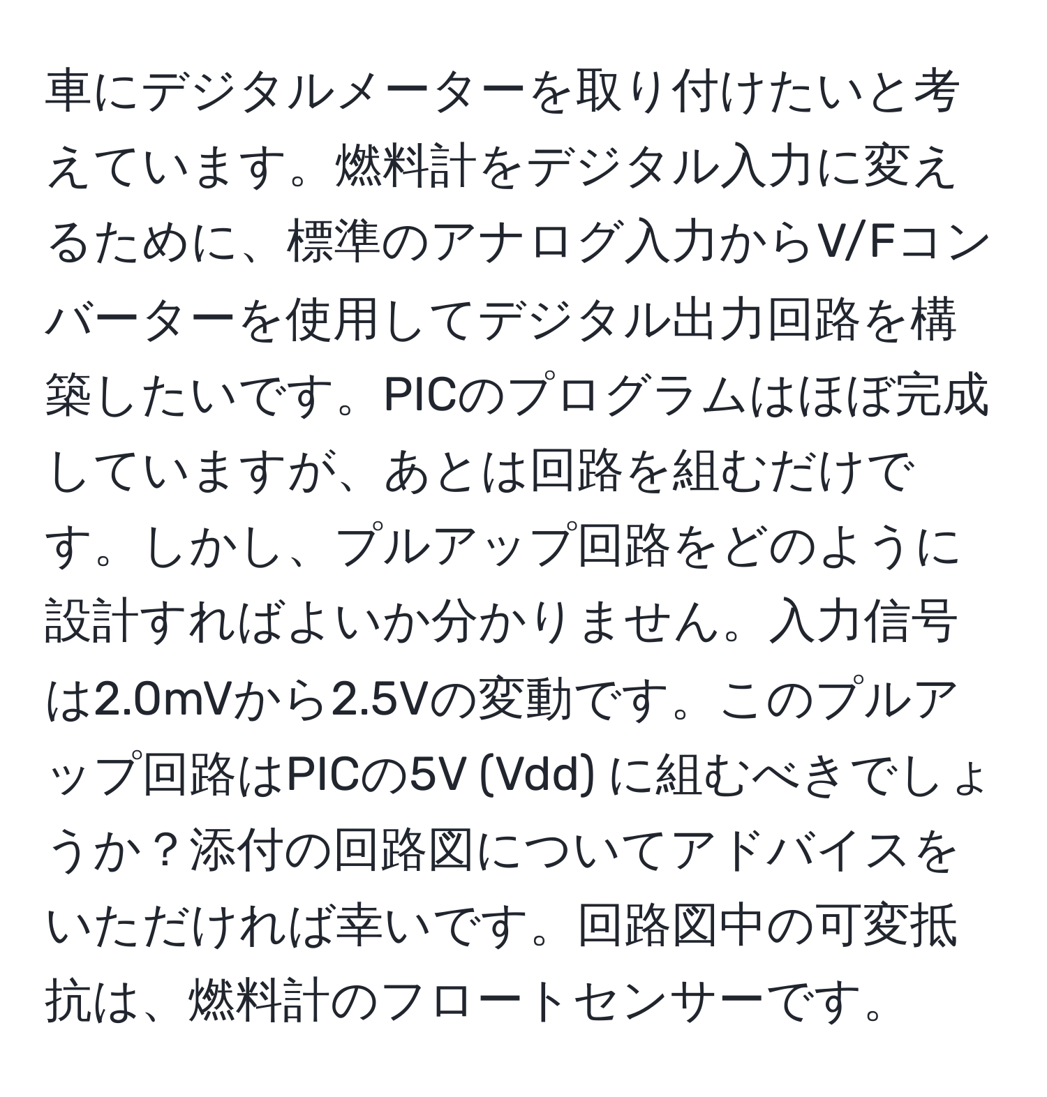 車にデジタルメーターを取り付けたいと考えています。燃料計をデジタル入力に変えるために、標準のアナログ入力からV/Fコンバーターを使用してデジタル出力回路を構築したいです。PICのプログラムはほぼ完成していますが、あとは回路を組むだけです。しかし、プルアップ回路をどのように設計すればよいか分かりません。入力信号は2.0mVから2.5Vの変動です。このプルアップ回路はPICの5V (Vdd) に組むべきでしょうか？添付の回路図についてアドバイスをいただければ幸いです。回路図中の可変抵抗は、燃料計のフロートセンサーです。