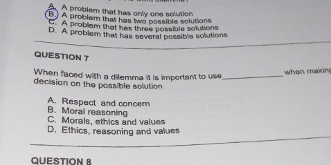 AA problem that has only one solution
B.) A problem that has two possible solutions
C. A problem that has three possible solutions
D. A problem that has several possible solutions
QUESTION 7
When faced with a dilemma it is important to use_
when makin
decision on the possible solution
A. Respect and concern
B. Moral reasoning
C. Morals, ethics and values
D. Ethics, reasoning and values
QUESTION 8