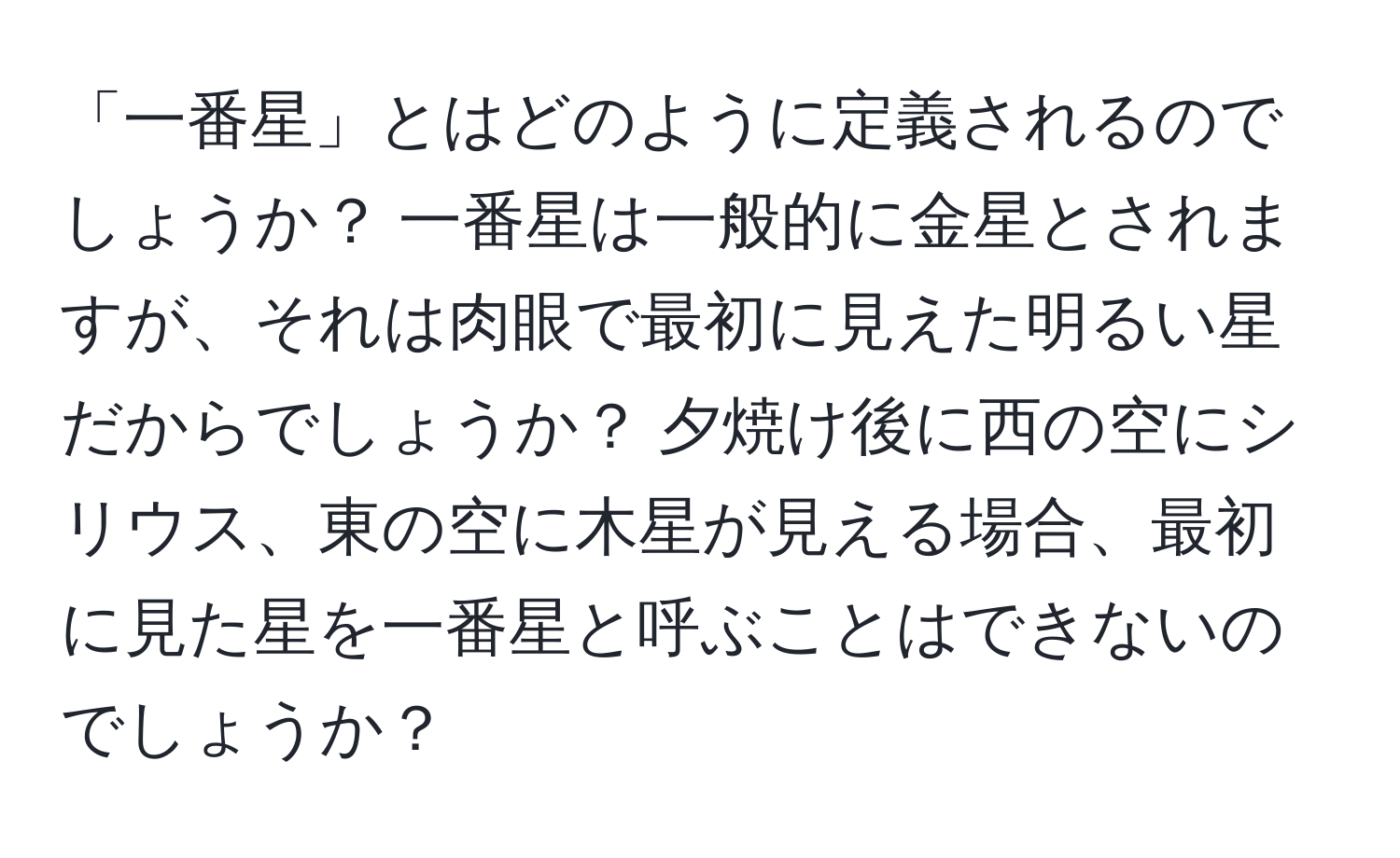 「一番星」とはどのように定義されるのでしょうか？ 一番星は一般的に金星とされますが、それは肉眼で最初に見えた明るい星だからでしょうか？ 夕焼け後に西の空にシリウス、東の空に木星が見える場合、最初に見た星を一番星と呼ぶことはできないのでしょうか？