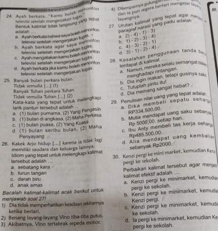 Dilemparya gulun a  
Pan la pun segéra berfarí mengejar la
24. Ayah berkata, "Kamu boleh menonton Baha sal Indone s
televisi setelah mengerjakan tugas
Bentuk kalimat tidak langsung yang tepat layangnya. I.
paragraf narasi yang padu adalah
a. Ayah berkata bahwa saya boleh menonton 27. Urutan kalimat yang tepat agar me  
adalah ....
televisi setelah mengenjakan tug a.
b. Ayah berkata agar saya menonton b.1)-2)-3)-4) 2)-4)-1)-3
televisi setelah mengerjakan tugas
c. Ayah mengatakan kamu boleh menonton
d. Ayah berkata jika kamu boleh menonton 28. Kesalahan penggunaan tanda ba d.3)-1)-2)-4) 4)-3)-2)-1)
televisi setelah mengerjakan lugas
terdapat di kalimat ... 
televisi setelah mengerjakan tugas.
a. Namun, mereka selalu semangald
menghadapi rintangan.
25. Banyak bulan perkara bulan.
Tidak semulia [...] (1)
Banyak Tuhan perkara Tuhan.
c. Tutuplah pintu itu! b. Dia ingin makan, tetapi gusinya sak
Tidak semulia Tuhan [...] (2)
d. Dia memang sangat hebat?
29. Penulisan nilai uang yang tepat adala
Kata-kata yang tepat untuk melengkap
larik pantun tersebut adalah ...
RP334.500,00.
b. (1) builan di angkasa. (2) Maha Perkasa a. Dika membeli sepatu sehar
a. (1) bulan pumama. (2) Yang Pengasih
b. Mutia mendapat uang saku sebany
c. (1) bulan puasa. (2) Yang Kuasa
Rp 5000,00. setiap hari,
c. Ibu Anty membeli tas kerja sehar
d. (1) bulan seribu bulan, (2) Maha
Penyayang
Rp485.500,00.
26. Kakek Arjo hidup [...] karena ia tidak lagi d. Alia mendapat uang kembalia
memiliki saudara dan keluarga lainnya. sebanyak Rp2000.
30. Kenzi pergi ke mini market, kemudian Ken
Idiom yang tepat untuk melengkapi kalimat
tersebut adalah ....
pergi ke sekolah.
a. sebatang kara
b. turun tangan
kalimat efektif adalah .... Perbaikan kalimat tersebut agar menjas
c. darah biru
d. anak emas
Bacalah kalimat-kalimat acak berikut untuk a. Kenzi pergi ke minimarket, kemudia
pergi ke sekolah.
menjawab soal 27! b. Kenzi pergi ke minimarket, kemuda
1) Dia tidak memperhatikan keadaan sekitamnya Kenzi pergi.
ketika berlari. c. Kenzi pergi ke minimarket, kemudi
2) Benang layang-layang Vino tiba-tiba putus. ke sekolah.
3) Akibatnya. Vino tertabrak sepeda motor. d. Ia pergi ke minimarket, kemudian Ke
pergi ke sekolah.