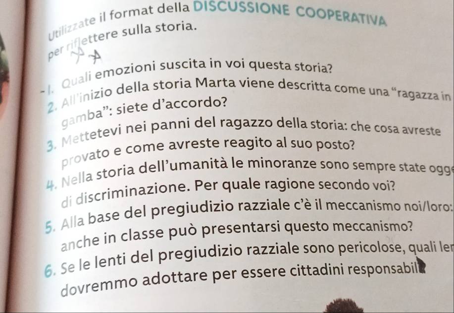 Utilizzate il format della DISCUSSIONE COOPERATIVA 
per riflettere sulla storia. 
~ I. Quali emozioni suscita in voi questa storia? 
2. All'inizio della storia Marta viene descritta come una “ragazza in 
gamba': siete d'accordo? 
3. Mettetevi nei panni del ragazzo della storia: che cosa avreste 
provato e come avreste reagito al suo posto? 
4. Nella storia dell'umanità le minoranze sono sempre state ogge 
di discriminazione. Per quale ragione secondo voi? 
5. Alla base del pregiudizio razziale cè il meccanismo noi/loro: 
anche in classe può presentarsi questo meccanismo? 
6. Se le lenti del pregiudizio razziale sono pericolose, quali ler 
dovremmo adottare per essere cittadini responsabil