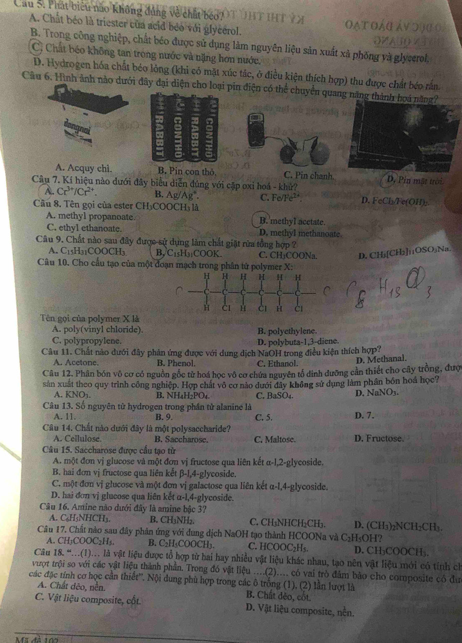 Cầu S. Phát biểu nào không đúng về chất béo? 9T UHT HT VX oạt oág áv di
A. Chất béo là triester của acid béo với glycérol.
DVA
B. Trong công nghiệp, chất bêo được sử dụng làm nguyên liệu sản xuất xà phống và glycerol.
C, Chất béo không tan trong nước và nặng hơn nước.
D. Hydrogen hóa chất béo lỏng (khi có mặt xúc tác, ở điều kiện thích hợp) thu được chất béo rắn.
Câu 6. Hình ảnh nào dưới đây đại diện cho loại pin điện có thể chuyền quang năng thành h
A. Acquy chi. B. Pin con thỏ, C. Pin chanh. D. Pin mặt trời
Câu 7. Kí hiệu nào dưới đây biểu diễn đúng với cặp oxi hoá - khử?
B. Ag/Ag^+.
A. Cr^(3+)/Cr^(2+). C. F e/Fe^(2+) D. FeCl₂/Fe(OH)₂.
Câu 8. Tên gọi của ester CH₃CO0 OCH_31 a
A. methyl propanoate. B. methyl acetate.
C. ethyI ethanoate. D. methyl methanoate.
Câu 9. Chất nào sau đây được sử dụng làm chất giặt rửa tổng hợp
A. C_15H_31COOCH_3 B, C15H_3 COOK. C. CH₃COONa. D. CH₃[CH₂]11OSO₃Na.
Câu 10. Cho cấu tạo của một đoạn mạch trong phân tử polymer X:
Tên gọi của polymer X là
A. poly(vinyl chloride). B. polyethylene.
C. polypropylene. D. polybuta-1,3-diene.
Câu 11. Chất nào dưới đây phản ứng được với dung dịch NaOH trong điều kiện thích hợp?
A. Acetone. B. Phenol. C. Ethanol.
D. Methanal.
Câu 12. Phân bón vô cơ có nguồn gốc từ hoá học vô cơ chứa nguyên tố dinh dưỡng cần thiết cho cây trồng, đượ
sản xuất theo quy trình công nghiệp. Hợp chất vô cơ nào dưới đây không sử dụng làm phần bón hoá học?
A. KNO_3. B. NH₄H₂PO₄. C. BaSO
D. NaNO_3.
Câu 13. Số nguyên tử hydrogen trong phân tử alanine là
A. 11. B. 9. C. 5. D. 7.
Câu 14. Chất nào dưới đây là một polysaccharide?
A. Cellulose. B. Saccharose. C. Maltose. D. Fructose.
Câu 15. Saccharose được cấu tạo từ
A. một đơn vị glucose và một đơn vị fructose qua liên kết α-l,2-glycoside.
B. hai đơn vị fructose qua liên kết β-1,4-glycoside.
C. một đơn vị glucose và một đơn vị galactose qua liên kết α-l,4-glycoside.
D. hai đơn vị glucose qua liên kết α-l,4-glycoside.
Câu 16. Amine nào dưới đây là amine bậc 3?
A. C₆H₃NHCH3. B. CH₃NH₂. C. CH₃NHCH₂CH₃. D. (CH₃)₂NCH₂CH₃.
Câu 17. Chất nào sau đây phản ứng với đung dịch NaOH tạo thành HCOONa và ở C₂H₅OH?
A. CH_3COOC_2H_5. B. C₂H₅COOCH₃. C. HCOOC₂H₅. D. CH₃COOCH₃.
Câu 18.“...(1)... là vật liệu được tổ hợp từ hai hay nhiều vật liệu khác nhau, tạo nên vật liệu mới có tính ch
vượt trội so với các vật liệu thành phần. Trong đó vật liệu ....(2).... có vai trò đảm bảo cho composite có đư
các đặc tính cơ học cần thiết”. Nội dung phù hợp trong các ô trống (1), (2) lần lượt là
A. Chất dêo, nền. B. Chất dẻo, cốt.
C. Vật liệu composite, cốt. D. Vật liệu composite, nền.