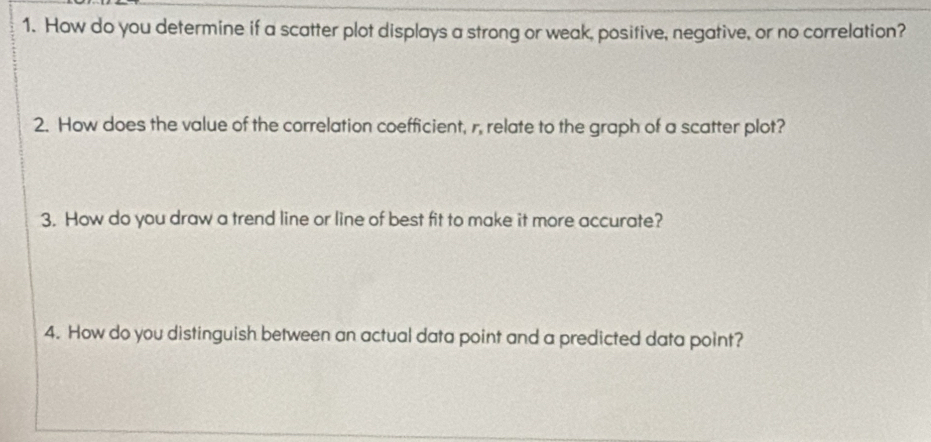 How do you determine if a scatter plot displays a strong or weak, positive, negative, or no correlation? 
2. How does the value of the correlation coefficient, r, relate to the graph of a scatter plot? 
3. How do you draw a trend line or line of best fit to make it more accurate? 
4. How do you distinguish between an actual data point and a predicted data point?