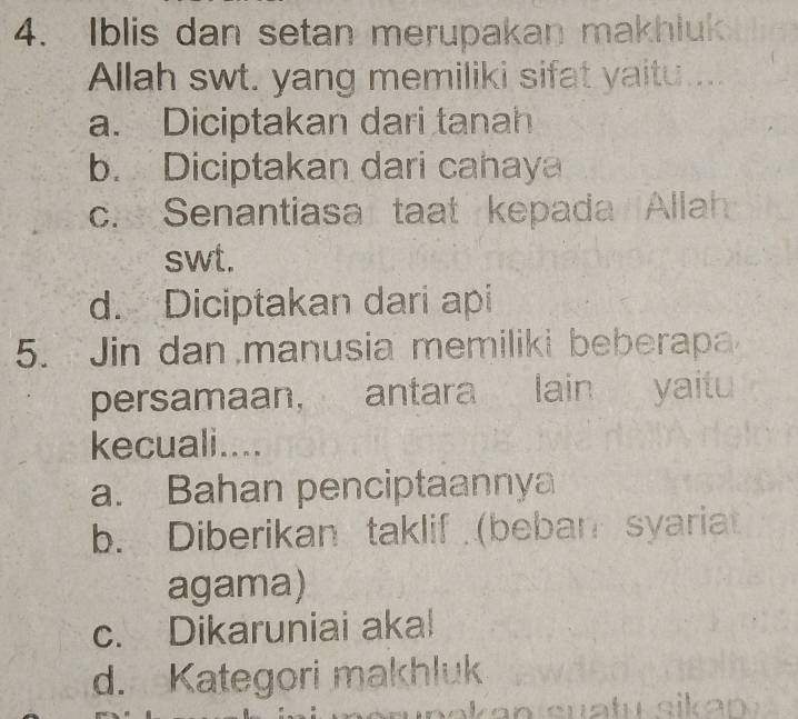 Iblis dan setan merupakan makhluk
Allah swt. yang memiliki sifat yaitu ....
a. Diciptakan dari tanah
b. Diciptakan dari cahaya
c. Senantiasa taat kepada Allah
swt.
d. Diciptakan dari api
5. Jin dan manusia memiliki beberapa
persamaan, antara lain yaitu
kecuali....
a. Bahan penciptaannya
b. Diberikan taklif (beban syariat
agama)
c. Dikaruniai akal
d. Kategori makhluk