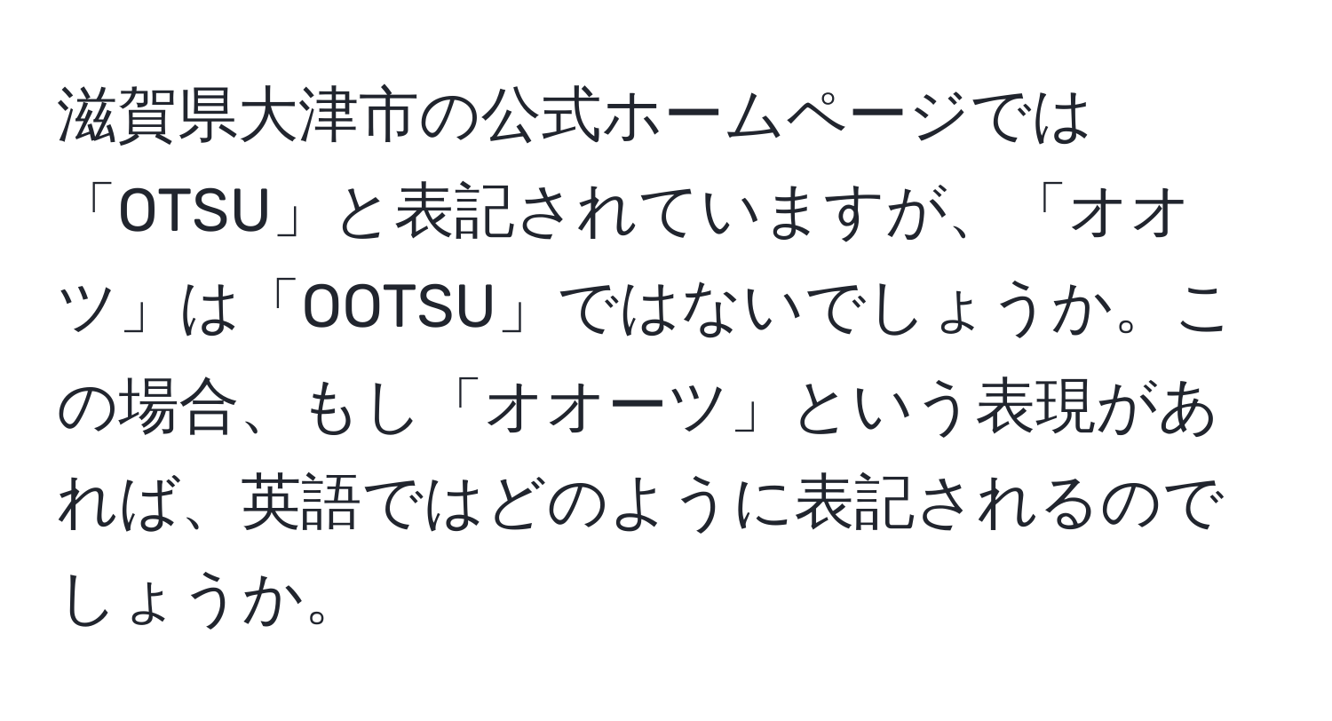 滋賀県大津市の公式ホームページでは「OTSU」と表記されていますが、「オオツ」は「OOTSU」ではないでしょうか。この場合、もし「オオーツ」という表現があれば、英語ではどのように表記されるのでしょうか。