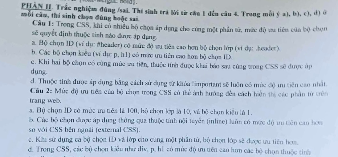 weight: boldy.
PHAN II. Trắc nghiệm đúng /sai. Thí sinh trả lời từ câu 1 đến câu 4. Trong mỗi ý a), b), c), d) ở
mỗi câu, thí sinh chọn đúng hoặc sai.
Câu 1: Trong CSŠ, khi có nhiều bộ chọn áp dụng cho cùng một phần tử, mức độ ưu tiên của bộ chọn
sẽ quyết định thuộc tính nào được áp dụng.
a. Bộ chọn ID (ví dụ: #header) có mức độ ưu tiên cao hơn bộ chọn lớp (ví dụ: .header).
b. Các bộ chọn kiểu (ví dụ: p, h1) có mức ưu tiên cao hơn bộ chọn ID.
c. Khi hai bộ chọn có cùng mức ưu tiên, thuộc tính được khai báo sau cùng trong CSS sẽ được áp
dụng.
d. Thuộc tính được áp dụng bằng cách sử dụng từ khóa !important sẽ luôn có mức độ ưu tiên cao nhất
Câu 2: Mức độ ưu tiên của bộ chọn trong CSS có thể ảnh hường đến cách hiền thị các phần từ trên
trang web.
a. Bộ chọn ID có mức ưu tiên là 100, bộ chọn lớp là 10, và bộ chọn kiểu là 1.
b. Các bộ chọn được áp dụng thông qua thuộc tính nội tuyến (inline) luôn có mức độ ưu tiên cao hơn
so với CSS bên ngoài (external CSS).
c. Khi sử dụng cả bộ chọn ID và lớp cho cùng một phần tử, bộ chọn lớp sẽ được ưu tiên hơn.
d. Trong CSS, các bộ chọn kiều như div, p, h1 có mức độ ưu tiên cao hơn các bộ chọn thuộc tính