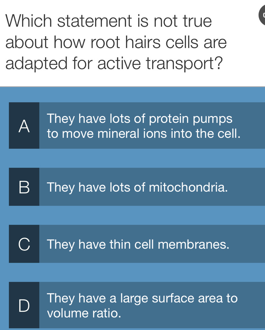 Which statement is not true
about how root hairs cells are
adapted for active transport?
A They have lots of protein pumps
to move mineral ions into the cell.
B They have lots of mitochondria.
They have thin cell membranes.
D They have a large surface area to
volume ratio.