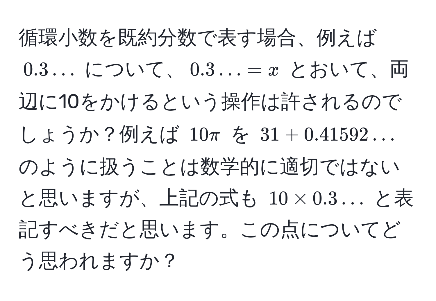 循環小数を既約分数で表す場合、例えば $0.3...$ について、$0.3... = x$ とおいて、両辺に10をかけるという操作は許されるのでしょうか？例えば $10π$ を $31 + 0.41592...$ のように扱うことは数学的に適切ではないと思いますが、上記の式も $10 * 0.3...$ と表記すべきだと思います。この点についてどう思われますか？