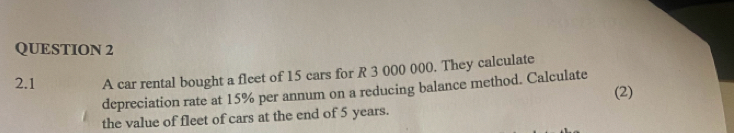 2.1 A car rental bought a fleet of 15 cars for R 3 000 000. They calculate 
depreciation rate at 15% per annum on a reducing balance method. Calculate 
(2) 
the value of fleet of cars at the end of 5 years.