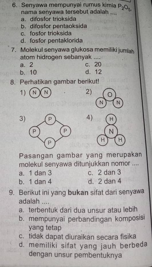 Senyawa mempunyai rumus kimia P_2O_5, 
nama senyawa tersebut adalah ....
a. difosfor trioksida
b. difosfor pentaoksida
c. fosfor trioksida
d. fosfor pentaklorida
7. Mołekul senyawa glukosa memiliki jumlah
atom hidrogen sebanyak …_
a. 2 c. 20
b. 10 d. 12
8. Perhatikan gambar berikut!
1) N)N
2)
4)
3 
Pasangan gambar yang merupakan
molekul senyawa ditunjukkan nomor ....
a. 1 dan 3 c. 2 dan 3
b. 1 dan 4 d. 2 dan 4
9. Berikut ini yang bukan sifat dari senyawa
adalah ....
a. terbentuk dari dua unsur atau lebih
b. mempunyai perbandingan komposisi
yang tetap
c. tidak dapat diuraikan secara fisika
d. memiliki sifat yang jauh berbeda
dengan unsur pembentuknya