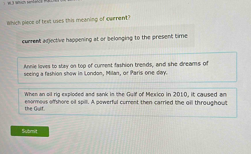 Which sentence matche
Which piece of text uses this meaning of current?
current adjective happening at or belonging to the present time
Annie loves to stay on top of current fashion trends, and she dreams of
seeing a fashion show in London, Milan, or Paris one day.
When an oil rig exploded and sank in the Gulf of Mexico in 2010, it caused an
enormous offshore oil spill. A powerful current then carried the oil throughout
the Gulf.
Submit