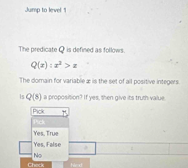 Jump to level 1
The predicate Q is defined as follows.
Q(x):x^2>x
The domain for variable x is the set of all positive integers.
Is Q(8) a proposition? If yes, then give its truth value.
Pick
Pick
Yes, True
Yes, False
No
Check Next