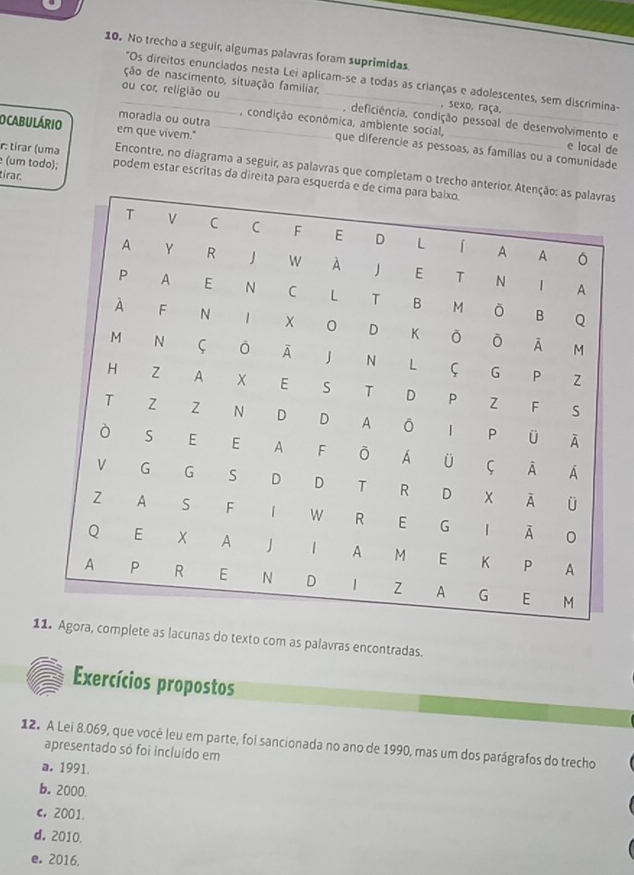 No trecho a seguir, algumas palavras foram suprimidas.
*Os direitos enunciados nesta Lei aplicam-se a todas as crianças e adolescentes, sem discrimina-
ção de nascimento, situação familiar, , sexo, raça,
_ou cor, religião ou __, deficiência, condição pessoal de desenvolvimento e
O CABULÁRIO er que vivem."_
, condição econômica, ambiente social, e local de
moradia ou outra que diferencie as pessoas, as famílias ou a comunidade
r: tirar (uma Encontre, no diagrama a seguir, as palavras que completam o trecho antas
tirac
(um todo); podem estar escritas da direita para esquer
1ete as lacunas do texto com as palavras encontradas.
Exercícios propostos
12. A Lei 8.069, que você leu em parte, foi sancionada no ano de 1990, mas um dos parágrafos do trecho
apresentado só foi incluído em
a. 1991.
b. 2000
c. 2001
d. 2010.
e。 2016.