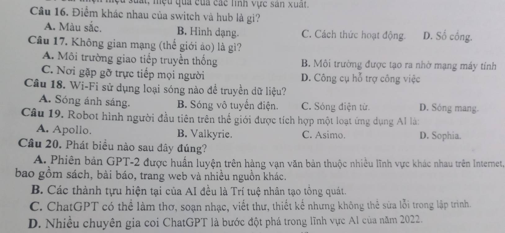 lệu suất, mệu qua của các linh vực sân xuất.
Câu 16. Điểm khác nhau của switch và hub là gì?
A. Màu sắc. B. Hình dạng. C. Cách thức hoạt động. D. Số cồng.
Câu 17. Không gian mạng (thế giới ảo) là gì?
A. Môi trường giao tiếp truyền thống B. Môi trường được tạo ra nhờ mạng máy tính
C. Nơi gặp gỡ trực tiếp mọi người D. Công cụ hỗ trợ công việc
Câu 18. Wi-Fi sử dụng loại sóng nào để truyền dữ liệu?
A. Sóng ánh sáng. B. Sóng vô tuyến điện. C. Sóng điện từ. D. Sóng mang.
Câu 19. Robot hình người đầu tiên trên thế giới được tích hợp một loạt ứng dụng AI là:
A. Apollo. B. Valkyrie. C. Asimo.
D. Sophia.
Câu 20. Phát biểu nào sau đây đúng?
A. Phiên bản GPT- 2 được huấn luyện trên hàng vạn văn bản thuộc nhiều lĩnh vực khác nhau trên Internet,
bao gồm sách, bài báo, trang web và nhiều nguồn khác.
B. Các thành tựu hiện tại của AI đều là Trí tuệ nhân tạo tổng quát.
C. ChatGPT có thể làm thơ, soạn nhạc, viết thư, thiết kế nhưng không thể sửa lỗi trong lập trình.
D. Nhiều chuyên gia coi ChatGPT là bước đột phá trong lĩnh vực Al của năm 2022.