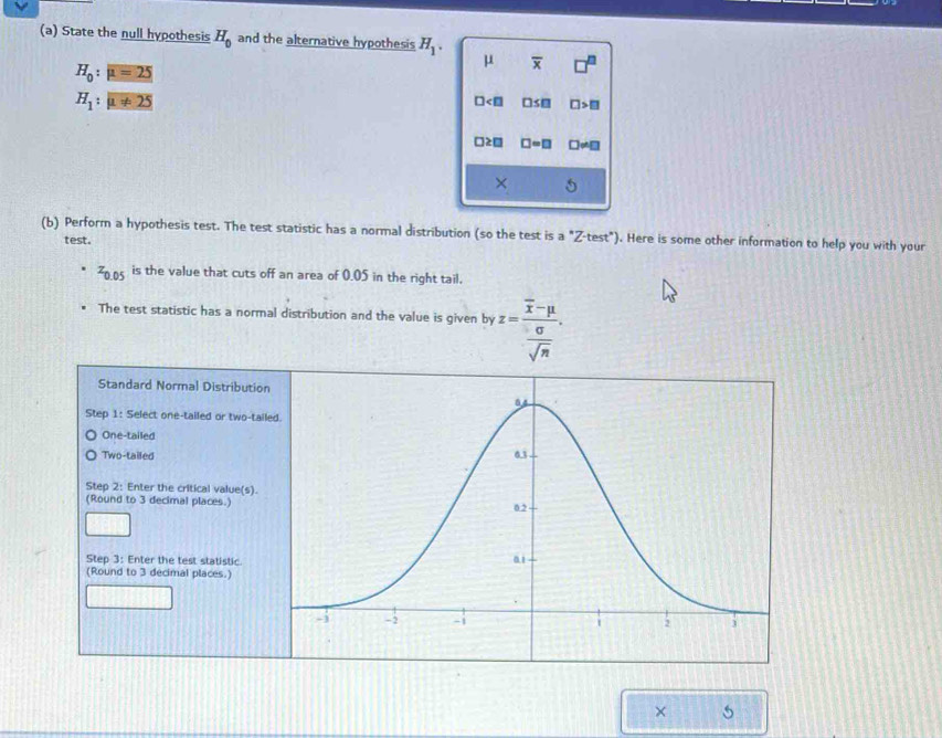 State the null hypothesis H_0 and the alternative hypothesis H_1.
H_0:mu =25
mu overline x □^(□)
H_1:mu != 25
□ □ ≤ □ □ >□
□ ≥ □ □ =□ □ != □
× 6
(b) Perform a hypothesis test. The test statistic has a normal distribution (so the test is a°Z· test°) ). Here is some other information to help you with your
test.
z_0.05 is the value that cuts off an area of 0.05 in the right tail.
The test statistic has a normal distribution and the value is given by z=frac overline x-mu  sigma /sqrt(n) . 
Standard Normal Distr
Step 1 : Select one-tailed or t
One-tailed
Two-tailed
Step 2 : Enter the critical valu
(Round to 3 decimal places.)
Step 3 : Enter the test statist
(Round to 3 decimal places.)
× 5