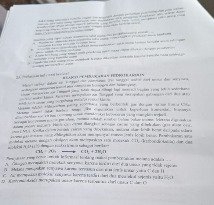 Sakh maag umumnys bersifa chigan den menbalk dengan perbaikan pols hidup dis pola makan.
Namun, jiks sikh mase memburik sm diesuktaw ofch ganggnan Kesehatan lain, dokter daput
memberikan obst-obatan seperti antasida vare bersifa basa, untak mengatasi sakit mng yang
terguling Angan, usam yong bereaksi dergan basa akan bersifat netral.
htps://www.alodokter.com/sakit-maag!
Analisis yang teput terkalt fentmena sakht mang dan pengobatannya adalal
A. Pemberian antasida pada penderita sakit masg menyebabkan produksi asam lambung
menurun karena antasida bersifat bass
B. Antasida dapat meredakan bahkan menyembuhkan sakit masg karena bersifat asam sehingga
aman untuk dinding lambung
C. Asam lambung yang tinggi pada penderita sakit maag dapat ditekan dengan pemberian
antasida yang bersifat asam
D. Penderita sakit maag akan membaik Ketika diberikan antasida karena bersifat basa sehingga
mampu menetralkan asam
25. Perhatikan informasi berikut! REAKSI PEMBAKARAN HIDROKARBON
Materi terbagi dalam zat Tunggal dan campuran. Zat tunggal terdiri dari unsur dan senyawa,
sedangkan campuran terdiri atas campuran homogen dan heterogeny.
Unsur merupakan zat Tunggal yang tidak dapat dibagi lagi menjadi bagian yang lebih sederhana
melalui reaksi kimia. Senyawa merupakan zat Tunggal yang merupakan gabungan dari dua atau
lebih jenis unsur yang bergabung melalui reaksi kimia.
Metana adalah hidrokarbon paling sederhana yang berbentuk gas dengan rumus kimia CH₄
Metana murni tidak berbau, tetapi jika digunakan untuk keperluan komersial, biasanya
ditambahkan sedikit bau belerang untuk mendeteksi kebocoran yang mungkin terjadi.
Sebagai komponen utama gas alam, metana adalah sumber bahan bakar utama. Metana digunakan
dalam proses industry kimia dan dapat diangkut sebagai cairan yang dibekukan (gas alam cair,
atau LNG). Ketika dalam bentuk cairan yang dibekukan, metana akan lebih berat daripada udara
karena gas metana yang didinginkan akan mempunyai massa jenis lebih besar. Pembakaran satu
molekul metana dengan oksigen akan melepaskan satu molekuk CO_2 (karbondioksida) dan dua
molekul H_2O (air) dengan reaksi kimia sebagai berikut:
CH_4+2O_2 CO_2+2H_2O
Pernyataan yang benar terkait informasi tentang reaksi pembentukan metana adalah …
A. Oksigen merupakan molekuk senyawa karena terdiri dari dua unsur yang tidak sejenis
B. Metana merupakan senyawa karena tersusun dari dua jenis unsur yaitu C dan H
C. Air merupakan molekul senyawa karena terdiri dari dua meolekul sejenis yaitu H_2O
D. Karbondioksida merupakan unsur karena terbentuk dari unsur C dan O