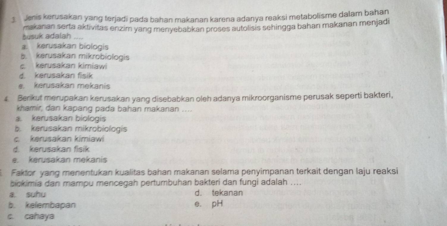 Jenis kerusakan yang terjadi pada bahan makanan karena adanya reaksi metabolisme dalam bahan
makanan serta aktivitas enzim yang menyebabkan proses autolisis sehingga bahan makanan menjadi
busuk adalah ....
a kerusakan biologis
b. kerusakan mikrobiologis
c. kerusakan kimiawi
d. kerusakan fisik
e. kerusakan mekanis
4 Berikut merupakan kerusakan yang disebabkan oleh adanya mikroorganisme perusak seperti bakteri,
khamir, dan kapang pada bahan makanan ....
a. kerusakan biologis
b. kerusakan mikrobiologis
c. kerusakan kimiawi
d. kerusakan fisik
e. kerusakan mekanis
Faktor yang menentukan kualitas bahan makanan selama penyimpanan terkait dengan laju reaksi
bickimia dan mampu mencegah pertumbuhan bakteri dan fungi adalah ....
a. suhu d. tekanan
b. kelembapan e. pH
c. cahaya