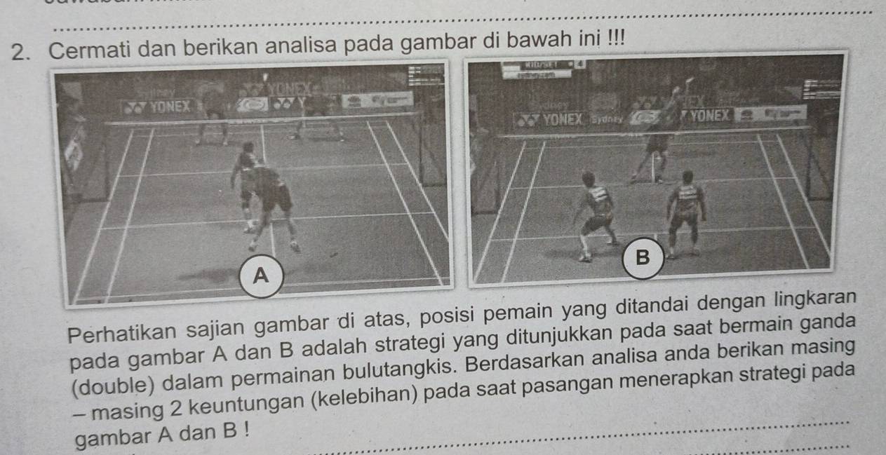 Cermati dan berikan analisa pada gambar di bawah ini !!! 
Perhatikan sajian gambar di atas, posisi pemain yang ditandai dengan lingkaran 
pada gambar A dan B adalah strategi yang ditunjukkan pada saat bermain ganda 
(double) dalam permainan bulutangkis. Berdasarkan analisa anda berikan masing 
- masing 2 keuntungan (kelebihan) pada saat pasangan menerapkan strategi pada 
gambar A dan B!