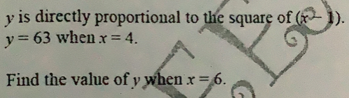 y is directly proportional to the square of (x - 1).
y=63 when x=4. 
Find the value of y when x=6.