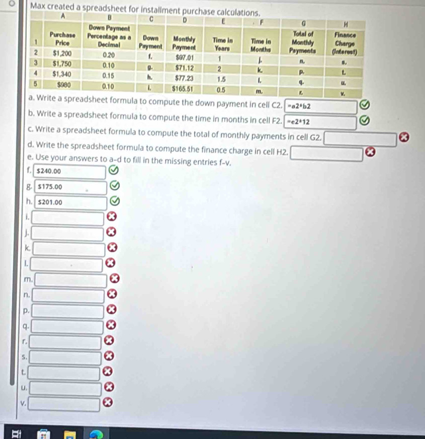 Max created a spreadsheet for inst 
la to compute the down payment in cell C2. a2^*b2
b. Write a spreadsheet formula to compute the time in months in cell F2. =e2*1212 
c. Write a spreadsheet formula to compute the total of monthly payments in cell G2. □ odot
d. Write the spreadsheet formula to compute the finance charge in cell H2. □ 
e. Use your answers to a-d to fill in the missing entries f-v. 
f. $240.00
g. $175.00
h. $201.00
i. □ 
j. □ 
k, □ 
1. □ 
m □ 
n. □ 
p. □ 
q. □ 
r □ 
S. □ 
t □ 
U. □ 
v. □