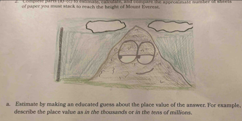 Complete parts (a)-(c) to estimate, calculate, and compare the approximate number of sheets 
of paper you must stack to reach the height of Mount Everest. 
a. Estimate by making an educated guess about the place value of the answer. For example, 
describe the place value as in the thousands or in the tens of millions.