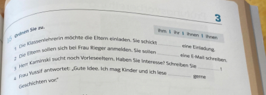 3 
§ Ørdnen Sie zu. 
ihm I ihr I ihnen I ihnen 
Die Klassenlehrerin möchte die Eltern einladen. Sie schick_ 
eine Einladung. 
Die Elter sollen sich bei Frau Rieger anmelden. Sie sollen_ 
eine E-Mail schreiben. 
Herr Kaminski sucht noch Vorleseeltern, Haben Sie Interesse? Schreiben Sie
4 Frau Yussif antwortet: _Gute Idee. Ich mag Kinder und ich lese __1 
gerne 
Geschichten vor."