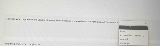 Describe what happens to the volume of a cone when the radius is doubled while its height is halved. The volume is
halved
increased by a factor of 1/3
doubled
Find the perimeter of the given Δ.
unchanged