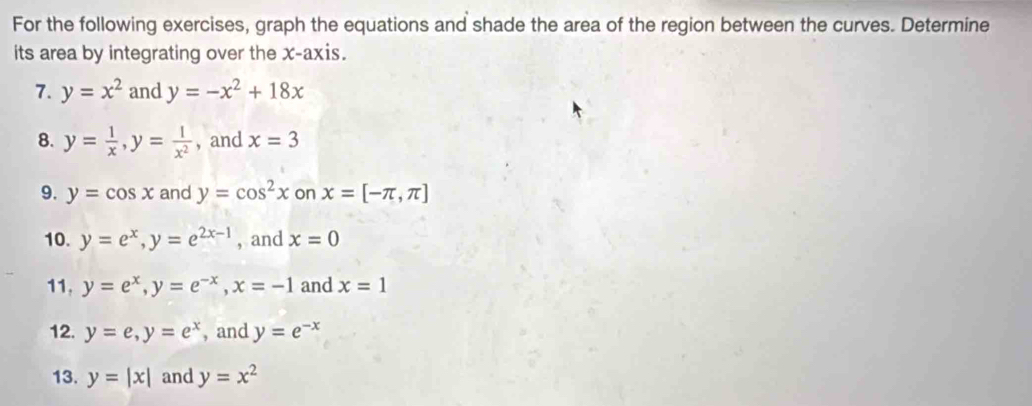 For the following exercises, graph the equations and shade the area of the region between the curves. Determine 
its area by integrating over the x-axis. 
7. y=x^2 and y=-x^2+18x
8. y= 1/x , y= l/x^2  , and x=3
9. y=cos x and y=cos^2x on x=[-π ,π ]
10. y=e^x, y=e^(2x-1) , and x=0
11, y=e^x, y=e^(-x), x=-1 and x=1
12. y=e, y=e^x , and y=e^(-x)
13. y=|x| and y=x^2