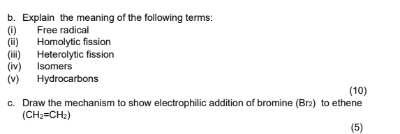 Explain the meaning of the following terms: 
(i) Free radical 
(ii) Homolytic fission 
(iii) Heterolytic fission 
(iv) Isomers 
(v) Hydrocarbons 
(10) 
c. Draw the mechanism to show electrophilic addition of bromine (Br₂) to ethene
(CH_2=CH_2)
(5)