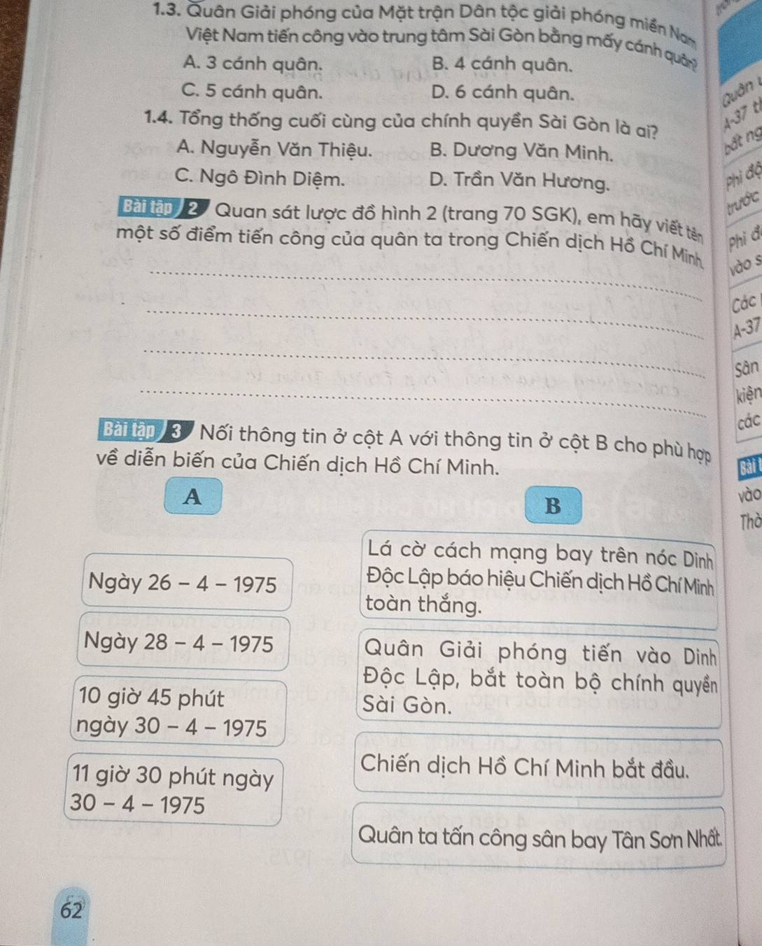 Quân Giải phóng của Mặt trận Dân tộc giải phóng miền Nam
Việt Nam tiến công vào trung tâm Sài Gòn bằng mấy cánh quâ?
A. 3 cánh quân. B. 4 cánh quân.
C. 5 cánh quân. D. 6 cánh quân. Quân 
1.4. Tổng thống cuối cùng của chính quyền Sài Gòn là ai?
4-37 t
A. Nguyễn Văn Thiệu. B. Dương Văn Minh.
bất ng
C. Ngô Đình Diệm. D. Trần Văn Hương.
Phi độ
trước
Bài lận 2 7 Quan sát lược đồ hình 2 (trang 70 SGK), em hãy viết tên Phi đ
một số điểm tiến công của quân ta trong Chiến dịch Hồ Chí Minh
_vào s
_Các
_
A- 37
_
Sân
kiện
các
Bàiân 3 Nối thông tin ở cột A với thông tin ở cột B cho phù hợp
về diễn biến của Chiến dịch Hồ Chí Minh. Bài t
A vào
B
Thờ
Lá cờ cách mạng bay trên nóc Dinh
Ngày 26-4-1975
Lộc Lập báo hiệu Chiến dịch Hồ Chí Minh
toàn thắng.
Ngày 28-4-1975 Quân Giải phóng tiến vào Dinh
Độc Lập, bắt toàn bộ chính quyền
10 giờ 45 phút Sài Gòn.
ngày 30-4-1975
Chiến dịch Hồ Chí Minh bắt đầu.
11 giờ 30 phút ngày
30-4-1975
Quân ta tấn công sân bay Tân Sơn Nhất.
62