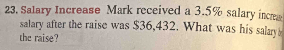 Salary Increase Mark received a 3.5% salary increa 
salary after the raise was $36,432. What was his salary b 
the raise?