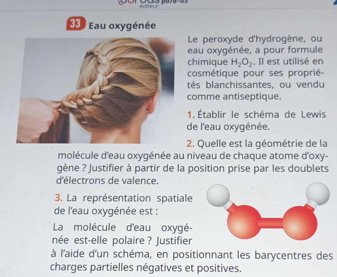 0○r Oas β678-63 
éditeur 
33 ) Eau oxygénée 
Le peroxyde d'hydrogène, ou 
eau oxygénée, a pour formule 
chimique H_2O_2. Il est utilisé en 
cosmétique pour ses proprié- 
tés blanchissantes, ou vendu 
comme antiseptique. 
1. Établir le schéma de Lewis 
de l'eau oxygénée. 
2. Quelle est la géométrie de la 
molécule d’eau oxygénée au niveau de chaque atome d'oxy- 
gène ? Justifier à partir de la position prise par les doublets 
d'électrons de valence. 
3. La représentation spatiale 
de l'eau oxygénée est : 
La molécule d'eau oxygé- 
née est-elle polaire ? Justifier 
à l'aide d'un schéma, en positionnant les barycentres des 
charges partielles négatives et positives.