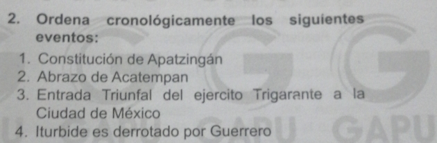 Ordena cronológicamente los siguientes 
eventos: 
1. Constitución de Apatzingán 
2. Abrazo de Acatempan 
3. Entrada Triunfal del ejercito Trigarante a la 
Ciudad de México 
4. Iturbide es derrotado por Guerrero