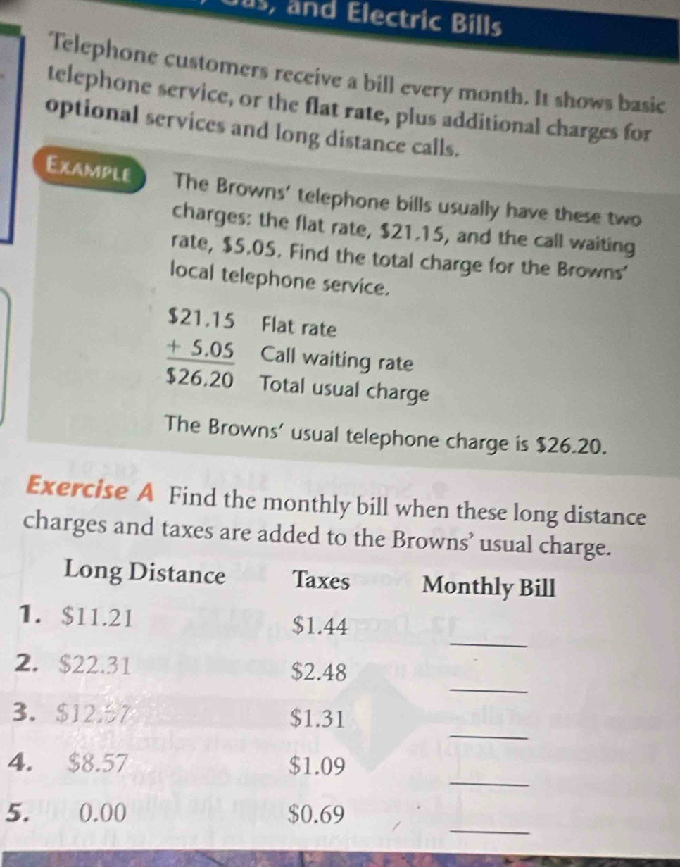 Dus, and Electric Bills 
Telephone customers receive a bill every month. It shows basic 
telephone service, or the flat rate, plus additional charges for 
optional services and long distance calls. 
Example The Browns' telephone bills usually have these two 
charges: the flat rate, $21.15, and the call waiting 
rate, $5.05. Find the total charge for the Browns' 
local telephone service. 
Flat rate
beginarrayr $21.15 +5.05 hline $26.20endarray Call waiting rate 
Total usual charge 
The Browns’ usual telephone charge is $26.20. 
Exercise A Find the monthly bill when these long distance 
charges and taxes are added to the Browns’ usual charge. 
Long Distance Taxes Monthly Bill 
1. $11.21
_
$1.44
_ 
2. $22.31 $2.48
_ 
3. $127 $1.31
_ 
4. $8.57 $1.09
_ 
5. 0.00 $0.69