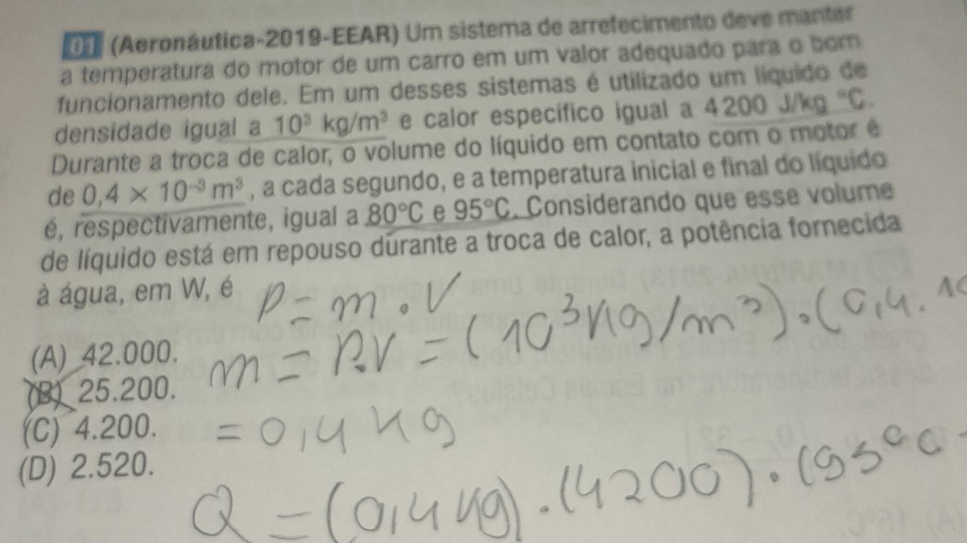 (Aeronáutica-2019-EEAR) Um sistema de arrefecimento deve manter
a temperatura do motor de um carro em um valor adequado para o bom
funcionamento dele. Em um desses sistemas é utilizado um líquido de
densidade igual a 10^3kg/m^3 e calor específico igual a 4200j/kg°C. 
Durante a troca de calor, o volume do líquido em contato com o motor é
de 0,4* 10^(-3)m^3 , a cada segundo, e a temperatura inicial e final do líquido
é, respectivamente, igual a 80°C e 95°C. Considerando que essé volume
de líquido está em repouso durante a troca de calor, a potência fornecida
à água, em W, é
(A) 42.000.
(B) 25.200.
(C) 4.200.
(D) 2.520.