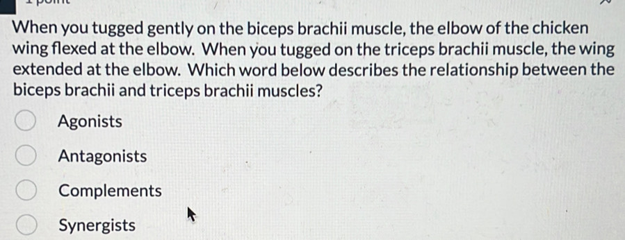 When you tugged gently on the biceps brachii muscle, the elbow of the chicken
wing flexed at the elbow. When you tugged on the triceps brachii muscle, the wing
extended at the elbow. Which word below describes the relationship between the
biceps brachii and triceps brachii muscles?
Agonists
Antagonists
Complements
Synergists