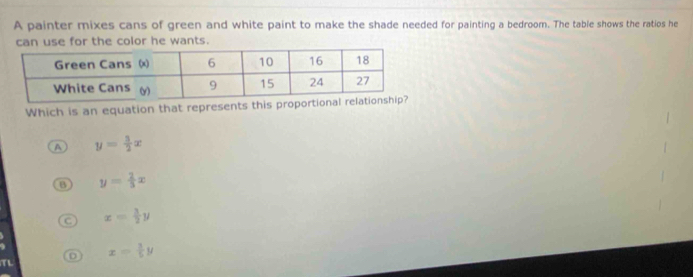 A painter mixes cans of green and white paint to make the shade needed for painting a bedroom. The table shows the ratios he
can use for the color he wants.
Which is an equation that represents this prop
A y= 3/2 x
B y= 2/3 x
C x= 3/2 y
D x= 3/5 y
TL